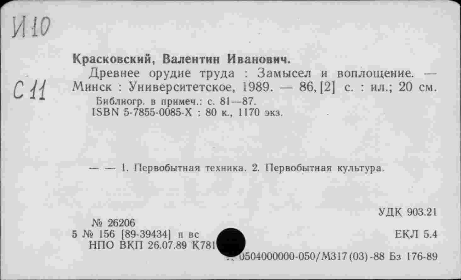 ﻿И IP
С Ц
Красковский, Валентин Иванович.
Древнее орудие труда : Замысел и воплощение. —
Минск : Университетское, 1989. — 86, [2] с. : ил.; 20 см.
Библиогр. в примеч.: с. 81—87.
ISBN 5-7855-0085-Х : 80 к., 1170 экз.
— — 1. Первобытная техника. 2. Первобытная культура.
УДК 903.21 № 26206
5 № 156 [89-39434] п вс	ЕКЛ 5.4
НПО ВКП 26.07.89 К781^Н
^R)504000000-050/M317(03)-88 Бз 176-89